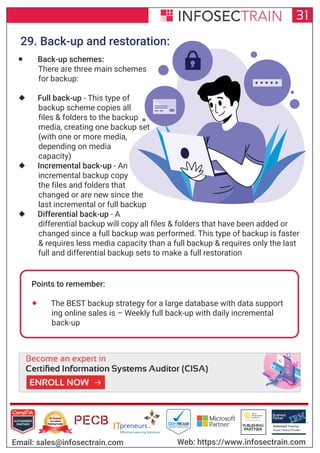 Authorized Training Partner
Business
Partner
Global Training Provider
Authorized Training
TM
R
31
Email: sales@infosectrain.com Web: https://www.infosectrain.com
29. Back-up and restoration:
 Back-up schemes:
There are three main schemes
for backup:
 Full back-up - This type of
backup scheme copies all
files & folders to the backup
media, creating one backup set
(with one or more media,
depending on media
capacity)
 Incremental back-up - An
incremental backup copy
the files and folders that
changed or are new since the
last incremental or full backup
 Differential back-up - A
differential backup will copy all files & folders that have been added or
changed since a full backup was performed. This type of backup is faster
& requires less media capacity than a full backup & requires only the last
full and differential backup sets to make a full restoration
Points to remember:
 The BEST backup strategy for a large database with data support
ing online sales is – Weekly full back-up with daily incremental
back-up
https://www.infosectrain.com/courses/cisa-certification-training/
 
