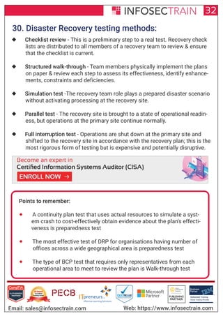 Authorized Training Partner
Business
Partner
Global Training Provider
Authorized Training
TM
R
32
Email: sales@infosectrain.com Web: https://www.infosectrain.com
30. Disaster Recovery testing methods:
 Checklist review - This is a preliminary step to a real test. Recovery check
lists are distributed to all members of a recovery team to review & ensure
that the checklist is current.
 Structured walk-through - Team members physically implement the plans
on paper & review each step to assess its effectiveness, identify enhance-
ments, constraints and deficiencies.
 Simulation test -The recovery team role plays a prepared disaster scenario
without activating processing at the recovery site.
 Parallel test - The recovery site is brought to a state of operational readin-
ess, but operations at the primary site continue normally.
 Full interruption test - Operations are shut down at the primary site and
shifted to the recovery site in accordance with the recovery plan; this is the
most rigorous form of testing but is expensive and potentially disruptive.
Points to remember:
 A continuity plan test that uses actual resources to simulate a syst-
em crash to cost-effectively obtain evidence about the plan's effecti-
veness is preparedness test
 The most effective test of DRP for organisations having number of
offices across a wide geographical area is preparedness test
 The type of BCP test that requires only representatives from each
operational area to meet to review the plan is Walk-through test
https://www.infosectrain.com/courses/cisa-certification-training/
 