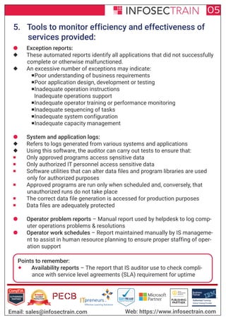 Authorized Training Partner
Business
Partner
Global Training Provider
Authorized Training
TM
R
05
Email: sales@infosectrain.com Web: https://www.infosectrain.com
5. Tools to monitor efficiency and effectiveness of
services provided:
¡
 Exception reports:
 These automated reports identify all applications that did not successfully
complete or otherwise malfunctioned.
 An excessive number of exceptions may indicate:
Poor understanding of business requirements
Poor application design, development or testing
Inadequate operation instructions
Inadequate operations support
Inadequate operator training or performance monitoring
Inadequate sequencing of tasks
Inadequate system configuration
Inadequate capacity management
 System and application logs:
 Refers to logs generated from various systems and applications
 Using this software, the auditor can carry out tests to ensure that:
 Only approved programs access sensitive data
 Only authorized IT personnel access sensitive data
 Software utilities that can alter data files and program libraries are used
only for authorized purposes
 Approved programs are run only when scheduled and, conversely, that
unauthorized runs do not take place
 The correct data file generation is accessed for production purposes
 Data files are adequately protected
 Operator problem reports – Manual report used by helpdesk to log comp-
uter operations problems & resolutions
 Operator work schedules – Report maintained manually by IS manageme-
nt to assist in human resource planning to ensure proper staffing of oper-
ation support
Points to remember:
 Availability reports – The report that IS auditor use to check compli-
ance with service level agreements (SLA) requirement for uptime
 