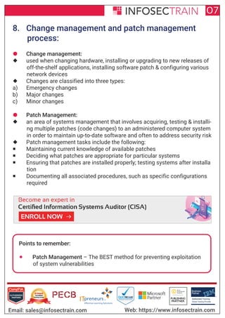Authorized Training Partner
Business
Partner
Global Training Provider
Authorized Training
TM
R
07
Email: sales@infosectrain.com Web: https://www.infosectrain.com
8. Change management and patch management
process:
 Change management:
 used when changing hardware, installing or upgrading to new releases of
off-the-shelf applications, installing software patch & configuring various
network devices
 Changes are classified into three types:
a) Emergency changes
b) Major changes
c) Minor changes
 Patch Management:
 an area of systems management that involves acquiring, testing & installi-
ng multiple patches (code changes) to an administered computer system
in order to maintain up-to-date software and often to address security risk
 Patch management tasks include the following:
 Maintaining current knowledge of available patches
 Deciding what patches are appropriate for particular systems
 Ensuring that patches are installed properly; testing systems after installa
tion
 Documenting all associated procedures, such as specific configurations
required
Points to remember:
 Patch Management – The BEST method for preventing exploitation
of system vulnerabilities
https://www.infosectrain.com/courses/cisa-certification-training/
 