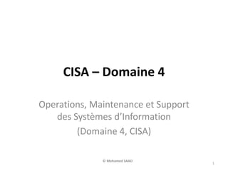 CISA – Domaine 4
Operations, Maintenance et Support
des Systèmes d’Information
(Domaine 4, CISA)
1
© Mohamed SAAD
 