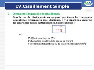 LOGO
2. Contrainte Tangentielle de cisaillement
Dans le cas du cisaillement, on suppose que toutes les contraintes
tangentielles élémentaires sont identiques. Il y a répartition uniforme
des contraintes dans la section cisaillée. Il en résulte que :
𝝉 =
𝑻
𝑺
Avec:
𝑻 : Effort tranchant en (𝑁)
𝑺 : La section cisaillée de la poutre en (𝑚𝑚²)
𝝉 : Contrainte tangentielle ou de cisaillement en (𝑁/𝑚𝑚²)
IV.Cisaillement Simple
 