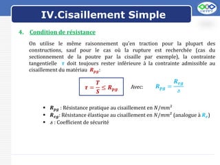 LOGO
4. Condition de résistance
On utilise le même raisonnement qu’en traction pour la plupart des
constructions, sauf pour le cas où la rupture est recherchée (cas du
sectionnement de la poutre par la cisaille par exemple), la contrainte
tangentielle 𝝉 doit toujours rester inférieure à la contrainte admissible au
cisaillement du matériau 𝑹𝒑𝒈:
𝝉 =
𝑻
𝑺
≤ 𝑹𝒑𝒈 Avec:
 𝑹𝒑𝒈 : Résistance pratique au cisaillement en 𝑁/𝑚𝑚²
 𝑹𝒆𝒈: Résistance élastique au cisaillement en 𝑁/𝑚𝑚² (analogue à 𝑹𝒆)
 𝓈 : Coefficient de sécurité
𝑹𝒑𝒈 =
𝑹𝒆𝒈
𝓈
IV.Cisaillement Simple
 