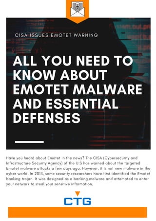 ALL YOU NEED TO
KNOW ABOUT
EMOTET MALWARE
AND ESSENTIAL
DEFENSES
C I S A I S S U E S E M O T E T W A R N I N G
Have you heard about Emotet in the news? The CISA (Cybersecurity and
Infrastructure Security Agency) of the U.S has warned about the targeted
Emotet malware attacks a few days ago. However, it is not new malware in the
cyber world. In 2014, some security researchers have first identified the Emotet
banking trojan. It was designed as a banking malware and attempted to enter
your network to steal your sensitive information.
 