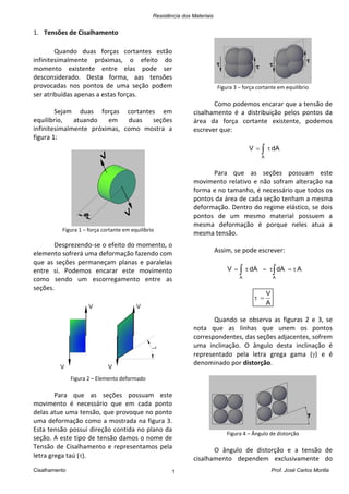 Resistência dos Materiais
Cisalhamento Prof. José Carlos Morilla1
1. Tensões de Cisalhamento
Quando duas forças cortantes estão
infinitesimalmente próximas, o efeito do
momento existente entre elas pode ser
desconsiderado. Desta forma, aas tensões
provocadas nos pontos de uma seção podem
ser atribuídas apenas a estas forças.
Sejam duas forças cortantes em
equilíbrio, atuando em duas seções
infinitesimalmente próximas, como mostra a
figura 1:
Figura 1 – força cortante em equilíbrio
Desprezendo-se o efeito do momento, o
elemento sofrerá uma deformação fazendo com
que as seções permaneçam planas e paralelas
entre si. Podemos encarar este movimento
como sendo um escorregamento entre as
seções.
Figura 2 – Elemento deformado
Para que as seções possuam este
movimento é necessário que em cada ponto
delas atue uma tensão, que provoque no ponto
uma deformação como a mostrada na figura 3.
Esta tensão possui direção contida no plano da
seção. A este tipo de tensão damos o nome de
Tensão de Cisalhamento e representamos pela
letra grega taú ().
Figura 3 – força cortante em equilíbrio
Como podemos encarar que a tensão de
cisalhamento é a distribuição pelos pontos da
área da força cortante existente, podemos
escrever que:
 
A
dAV
Para que as seções possuam este
movimento relativo e não sofram alteração na
forma e no tamanho, é necessário que todos os
pontos da área de cada seção tenham a mesma
deformação. Dentro do regime elástico, se dois
pontos de um mesmo material possuem a
mesma deformação é porque neles atua a
mesma tensão.
Assim, se pode escrever:
AdAdAV
AA
 
A
V

Quando se observa as figuras 2 e 3, se
nota que as linhas que unem os pontos
correspondentes, das seções adjacentes, sofrem
uma inclinação. O ângulo desta inclinação é
representado pela letra grega gama () e é
denominado por distorção.
Figura 4 – Ângulo de distorção
O ângulo de distorção e a tensão de
cisalhamento dependem exclusivamente do
 