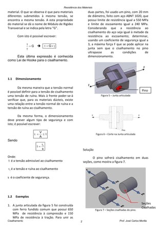 Resistência dos Materiais
Cisalhamento Prof. José Carlos Morilla2
material. O que se observa é que para materiais
diferentes submetidos à mesma tensão, se
encontra a mesma tensão. A esta propriedade
do material se dá o nome de Módulo de Rigidez
Transversal e se indica pela letra “G”.
Com isto é possível escrever:
G


  G
Esta última expressão é conhecida
como Lei de Hooke para o cisalhamento.
1.1 Dimensionamento
Da mesma maneira que a tensão normal
é possível definir para a tensão de cisalhamento
uma tensão de ruína. Mais à frente poder-se-á
verificar que, para os materiais dúcteis, existe
uma relação entre a tensão normal de ruína e a
tensão de ruína ao cisalhamento.
Da mesma forma, o dimensionamento
deve prever algum tipo de segurança e com
isto; é possível escrever:

A
V
Sendo
s
r

Onde:
 é a tensão admissível ao cisalhamento
r é a tensão e ruína ao cisalhamento
s é o coeficiente de segurança.
1.2 Exemplos
1. A junta articulada da figura 5 foi construída
com ferro fundido comum que possui 650
MPa de resistência à compressão e 150
MPa de resistência à tração. Para unir as
duas partes, foi usado um pino, com 20 mm
de diâmetro, feito com aço ABNT 1020, que
possui limite de resistência igual a 550 MPa
e limite de escoamento igual a 240 MPa.
Considerando que a resistência ao
cisalhamento do aço seja igual à metade da
resistência ao escoamento; determinar,
usando um coeficiente de segurança igual a
3, a máxima força F que se pode aplicar na
junta sem que o cisalhamento no pino
ultrapasse as condições de
dimensionamento.
Figura 5 – Junta articulada
F F
Pino
Figura 6 – Corte na Junta articulada
Solução
O pino sofrerá cisalhamento em duas
seções, como mostra a figura 7.
Figura 7 – Seções cisalhadas do pino.
F
F
Pino
Seções
Cisalhadas
 