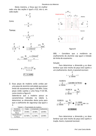 Resistência dos Materiais
Cisalhamento Prof. José Carlos Morilla3
Desta maneira, a força que irá cisalhar
cada uma das seções é igual a F/2; isto é, em
cada seção:
2
F
V 
Como

A
V
Temos:



4
2
d
2
F
sd
2
F



4
2

  3
275
4
20
2
2
mm
N
mm
2
F


 
23
4
20
275
2
2




mm
mm
N
F
NF
423
20275 2



N.F 40014
2. Duas peças de madeira serão unidas por
uma peça de alumínio extrudado que possui
limite de escoamento igual a 48 MPa. Estas
peças estão sujeitas a uma força F=10 kN,
como mostra a figura 8.
Sabendo-se que a madeira possui as
características indicadas na tabela 1,
determinar as dimensões desta junta para
que o coeficiente de segurança seja igual a
2.
Tabela 1 – Propriedades da madeira.
Resistência Tração Compressão Cisalhamento
Paralelo às
fibras
24 MPa 26 MPa 3,8 MPa
Perpendicular
às fibras
0,4 MPa 6,3 MPa 3,8 MPa
d
a b
c
50
e
40
F F
F F
Madeira
Aluminio
Direção das fibras
Figura 8
OBS. – Considere que a resitência ao
cisalhamento do alumínio seja igual à metade
do limite de scoamento.
Solução
Para determinar a dimensão a se deve
lembrar que este trecho da peça está sujeito a
um cisalhamento. Assim, é possível escrever:



mm50a
2
F
s
fibras)às(paralelo
mm50a
2
N10.000




2
mm
N
8,3
mm50a
2
N10.000
2


2
mm
N
8,3
mm50a
2
N10.000
2


 amm
508,32
100002



mm6,52a 
Para determinar a dimensão c se deve
lembrar que este trecho da peça está sujeito à
tração. Assim, é possível escrever:
 