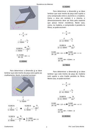 Resistência dos Materiais
Cisalhamento Prof. José Carlos Morilla4

A
F
s50mmc
F e


2
mm
N
48
50mmc
N10.000 2


cmm
5084
10.0002



mm3,8c 
Para determinar a dimensão b se deve
lembrar que este trecho da peça está sujeito ao
cisalhamento. Assim, é possível escrever:



mm50b
2
F
smm50b
2
N10.000




2
mm
N
24
mm50b
2
N10.000
2


2
mm
N
24
mm50b
2
N10.000
2


 bmm
50242
100002



mm3,8b 
Para determinar a dimensão e se deve
lembrar que este trecho da peça está sujeito a
uma compressão entre o alumínio e a madeira.
Como a área em contato é a mesma, o
dimensionamento deve ser feito pelo material
que possui menor resistência. Neste caso,
como, na madeira, a compressão é paralela às
fibras, se pode escrever:

A
F
s50mmc)-(e
F e


2
mm
N
26
50mmc)-(e
N10.000


)ce(mm
5026
10.000


 ecmm
5026
10.000


emm3,8mm
5026
10.000


mm16e 
Para determinar a dimensão d se deve
lembrar que este trecho da peça de madeira
está sujeito a uma tração paralela às fibras.
Neste caso, se pode escrever:

A
F
s50mm)ed(
F e


2
mm
N
24
50mme)-(d
N10.000


)ed(mm
5024
10.000


 demm
5024
10.000


dmm6.1mm
5024
10.000


mm3,24d 
 