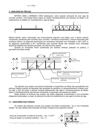 τo = 1,15τw .
2 - ANALOGIA DA TRELIÇA
RITTER (1899) e MÖRSCH (1903) idealizaram, como aspecto estrutural de uma viga de
concreto armado, uma treliça fictícia capaz de resistir simultaneamente aos esforços de flexão e de
cisalhamento no estádio ΙΙΙ. Considerando a viga da figura,
Mörsch admitiu, após a fissuração, seu funcionamento segundo uma treliça, com: o banzo superior
comprimido constituído pelo concreto (e/ou concreto + armadura comprimida); o banzo tracionado pela
armadura inferior; as diagonais tracionadas por armaduras colocados com inclinação α (450
a 900
); e,
as diagonais comprimidas à 450
, constituídas pelo concreto (tendo sido adotada como inclinação
àquela da trajetótia das tensões principais, ao nível da linha neutra).
Quando os montantes forem constituídos por estribos verticais (utilizado na prática), a
geometria da treliça resulta:
Os esforços que surgem nos banzos tracionado e comprimido na treliça são equivalentes aos
esforços obtidos quando da aplicação das equações de equilíbrio no dimensionamento à flexão pura.
Ou seja, o fato de existir o esforço cortante praticamente não altera o dimensionamento da flexão.
Assim, o dimensionamento dos banzos comprimido e tracionado não precisa ser refeito.
Resta analisar os esforços que surgem nas bielas (diagonais comprimidas) e nos montantes
(diagonais tracionadas), ou seja, os esforços oriundos do cisalhamento e que agem na alma da viga.
2.1 - EQUILÍBRIO DAS FORÇAS
Os valores dos esforços normais que surgem nas bielas (compressão - Ncc) e nos montantes
(tração - Nst) são obtidos pela resolução da treliça. Chega-se aos seguintes valores:
- força de compressão na biela de concreto → Ncc = V (2)1/2
- força de tração no montante (estribo) → Nst = V
ENG 01 1 1 1 - ESTRUTURAS DE CON CRET O ARMADO I- Prof. Vir g í n i a Mari a Rosi t o d'Avil a - Sal a 3 0 7 d - En g . No v a - UFRGS - DECIV
banzo com prim ido
c o n c r e t o
z
y: zona
com prim ida
h d
a = z
45o
banzo tracionado
A s
m ontantes : diagonais tracionadas
e s t r ib o s
bielas : diagonais com prim idas
c o n c r e t o
z
V
a = z
45o
 