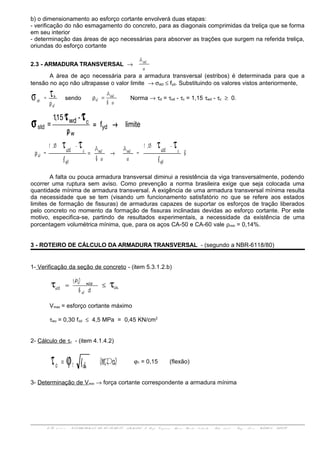 b) o dimensionamento ao esforço cortante envolverá duas etapas:
- verificação do não esmagamento do concreto, para as diagonais comprimidas da treliça que se forma
em seu interior
- determinação das áreas de aço necessárias para absorver as trações que surgem na referida treliça,
oriundas do esforço cortante
2.3 - ARMADURA TRANSVERSAL →
s
Asw
A área de aço necessária para a armadura transversal (estribos) é determinada para que a
tensão no aço não ultrapasse o valor limite → σstd ≤ fyd. Substituindo os valores vistos anteriormente,
w
o
st =
ρ
τσ sendo
sb
Asw
w =ρ Norma → τd = τod - τc = 1,15 τwd - τc ≥ 0.
limitef
-15,1
= yd
w
c
std
wd
→=
ρ
τ
σ
τ
b
f
-15,1
=
s
A
sb
A
f
-15,1
=
yd
cswsw
yd
c
w
wdwd
ττ ττ
→=ρ
A falta ou pouca armadura transversal diminui a resistência da viga transversalmente, podendo
ocorrer uma ruptura sem aviso. Como prevenção a norma brasileira exige que seja colocada uma
quantidade mínima de armadura transversal. A exigência de uma armadura transversal mínima resulta
da necessidade que se tem (visando um funcionamento satisfatório no que se refere aos estados
limites de formação de fissuras) de armaduras capazes de suportar os esforços de tração liberados
pelo concreto no momento da formação de fissuras inclinadas devidas ao esforço cortante. Por este
motivo, especifica-se, partindo de resultados experimentais, a necessidade da existência de uma
porcentagem volumétrica mínima, que, para os aços CA-50 e CA-60 vale ρmin = 0,14%.
3 - ROTEIRO DE CÁLCULO DA ARMADURA TRANSVERSAL - (segundo a NBR-6118/80)
1- Verificação da seção de concreto - (item 5.3.1.2.b)
db
1,4V
wu
w
max
wd ττ ≤=
Vmax = esforço cortante máximo
τwu = 0,30 fcd ≤ 4,5 MPa = 0,45 KN/cm2
2- Cálculo de τc - (item 4.1.4.2)
(MPa)fck1c ϕτ = ϕ1 = 0,15 (flexão)
3- Determinação de Vmin → força cortante correspondente a armadura mínima
ENG 01 1 1 1 - ESTRUTURAS DE CON CRET O ARMADO I- Prof. Vir g í n i a Mari a Rosi t o d'Avil a - Sal a 3 0 7 d - En g . No v a - UFRGS - DECIV
 