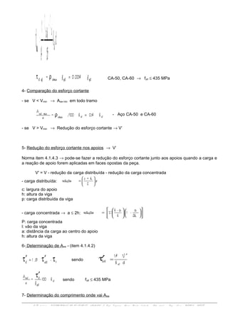 ( )db
1,151,4
1
V w
cefd
min
ττ+
=
f,00140f= ydydwminefd =ρτ CA-50, CA-60 → fyd ≤ 435 MPa
4- Comparação do esforço cortante
- se V < Vmin → Asw min em todo tramo
b0,14b/100=
s
A
wwwmin
minsw
=ρ - Aço CA-50 e CA-60
- se V > Vmin → Redução do esforço cortante → V’
5- Redução do esforço cortante nos apoios → V’
Norma item 4.1.4.3 → pode-se fazer a redução do esforço cortante junto aos apoios quando a carga e
a reação de apoio forem aplicadas em faces opostas da peça.
V' = V - redução da carga distribuída - redução da carga concentrada
- carga distribuída: p
2
h+c
redução 





=
c: largura do apoio
h: altura da viga
p: carga distribuída da viga
- carga concentrada → a ≤ 2h:
2h
a
-1
l
a-l
Predução




















=
P: carga concentrada
l: vão da viga
a: distância da carga ao centro do apoio
h: altura da viga
6- Determinação de Asw - (item 4.1.4.2)
-15,1 cwdd ττ′τ′ = sendo
db
V1,4
w
wd
′
=τ′
b100
f
=
s
A
w
yd
dsw τ′
sendo fyd ≤ 435 MPa
7- Determinação do comprimento onde vai Asw
ENG 01 1 1 1 - ESTRUTURAS DE CON CRET O ARMADO I- Prof. Vir g í n i a Mari a Rosi t o d'Avil a - Sal a 3 0 7 d - En g . No v a - UFRGS - DECIV
 