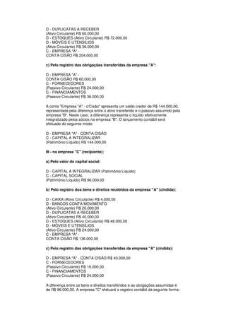 D - DUPLICATAS A RECEBER
(Ativo Circulante) R$ 60.000,00
D - ESTOQUES (Ativo Circulante) R$ 72.000,00
D - MÓVEIS E UTENSÍLIOS
(Ativo Circulante) R$ 36.000,00
C - EMPRESA "A" -
CONTA CISÃO R$ 204.000,00

c) Pelo registro das obrigações transferidas da empresa "A":

D - EMPRESA "A" -
CONTA CISÃO R$ 60.000,00
C - FORNECEDORES
(Passivo Circulante) R$ 24.000,00
C - FINANCIAMENTOS
(Passivo Circulante) R$ 36.000,00

A conta "Empresa "A" - c/Cisão" apresenta um saldo credor de R$ 144.000,00,
representada pela diferença entre o ativo transferido e o passivo assumido pela
empresa "B". Neste caso, a diferença representa o líquido efetivamente
integralizado pelos sócios na empresa "B". O lançamento contábil será
efetuado do seguinte modo:

D - EMPRESA "A" - CONTA CISÃO
C - CAPITAL A INTEGRALIZAR
(Patrimônio Líquido) R$ 144.000,00

III - na empresa "C" (recipiente):

a) Pelo valor do capital social:

D - CAPITAL A INTEGRALIZAR (Patrimônio Líquido)
C - CAPITAL SOCIAL
(Patrimônio Líquido) R$ 96.000,00

b) Pelo registro dos bens e direitos recebidos da empresa "A" (cindida):

D - CAIXA (Ativo Circulante) R$ 4.000,00
D - BANCOS CONTA MOVIMENTO
(Ativo Circulante) R$ 20.000,00
D - DUPLICATAS A RECEBER
(Ativo Circulante) R$ 40.000,00
D - ESTOQUES (Ativo Circulante) R$ 48.000,00
D - MÓVEIS E UTENSÍLIOS
(Ativo Circulante) R$ 24.000,00
C - EMPRESA "A" -
CONTA CISÃO R$ 136.000,00

c) Pelo registro das obrigações transferidas da empresa "A" (cindida):

D - EMPRESA "A" - CONTA CISÃO R$ 40.000,00
C - FORNECEDORES
(Passivo Circulante) R$ 16.000,00
C - FINANCIAMENTOS
(Passivo Circulante) R$ 24.000,00

A diferença entre os bens e direitos transferidos e as obrigações assumidas é
de R$ 96.000,00. A empresa "C" efetuará o registro contábil da seguinte forma:
 