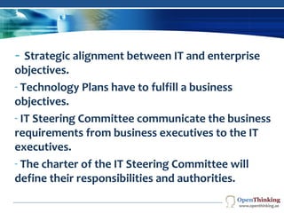 CORPORATE
GOVERNANCE
- Strategic alignment between IT and enterprise
objectives.
- Technology Plans have to fulfill a business
objectives.
- IT Steering Committee communicate the business
requirements from business executives to the IT
executives.
- The charter of the IT Steering Committee will
define their responsibilities and authorities.
Company Logo
 