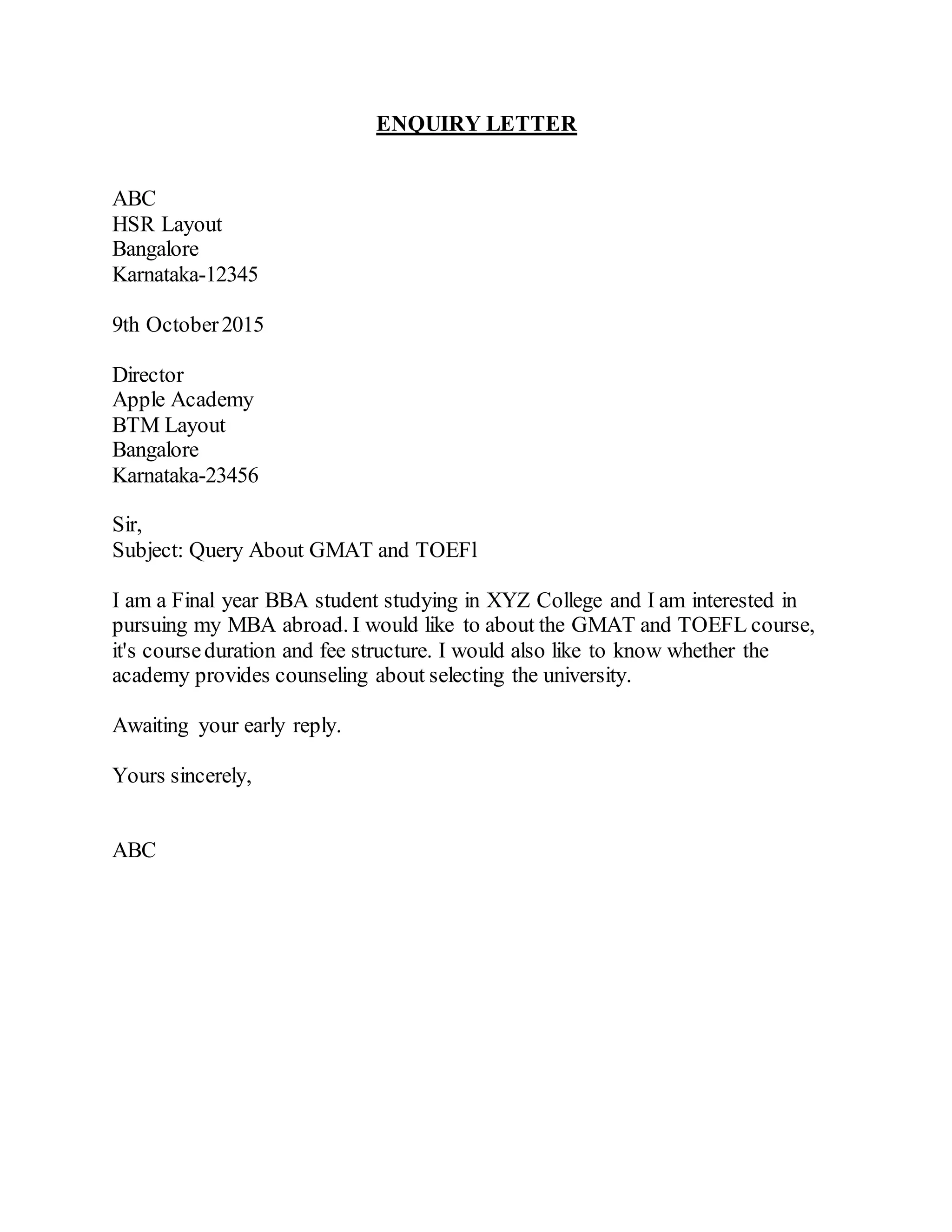 ENQUIRY LETTER
ABC
HSR Layout
Bangalore
Karnataka-12345
9th October2015
Director
Apple Academy
BTM Layout
Bangalore
Karnataka-23456
Sir,
Subject: Query About GMAT and TOEFl
I am a Final year BBA student studying in XYZ College and I am interested in
pursuing my MBA abroad. I would like to about the GMAT and TOEFL course,
it's courseduration and fee structure. I would also like to know whether the
academy provides counseling about selecting the university.
Awaiting your early reply.
Yours sincerely,
ABC
 