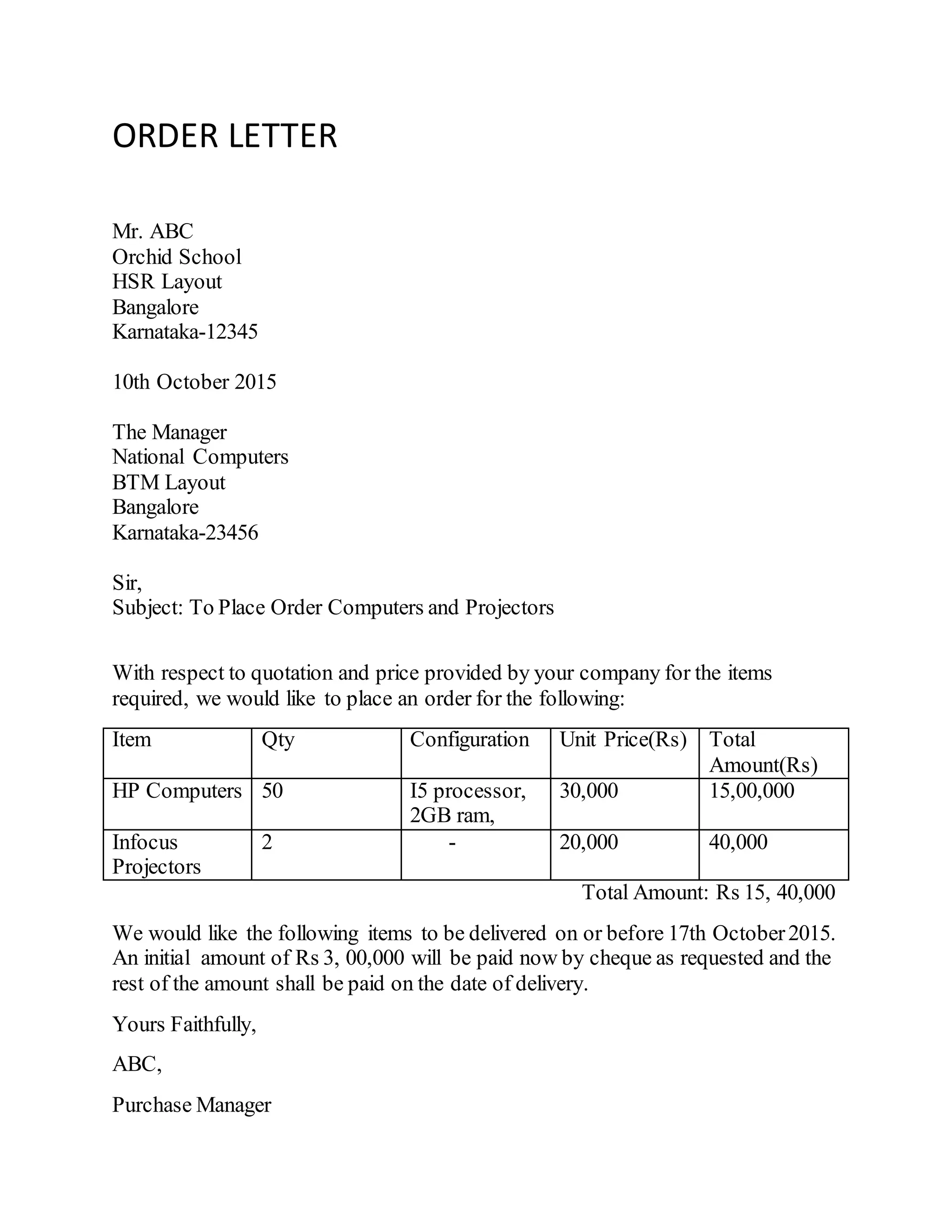 ORDER LETTER
Mr. ABC
Orchid School
HSR Layout
Bangalore
Karnataka-12345
10th October 2015
The Manager
National Computers
BTM Layout
Bangalore
Karnataka-23456
Sir,
Subject: To Place Order Computers and Projectors
With respect to quotation and price provided by your company for the items
required, we would like to place an order for the following:
Item Qty Configuration Unit Price(Rs) Total
Amount(Rs)
HP Computers 50 I5 processor,
2GB ram,
30,000 15,00,000
Infocus
Projectors
2 - 20,000 40,000
Total Amount: Rs 15, 40,000
We would like the following items to be delivered on or before 17th October2015.
An initial amount of Rs 3, 00,000 will be paid now by cheque as requested and the
rest of the amount shall be paid on the date of delivery.
Yours Faithfully,
ABC,
Purchase Manager
 