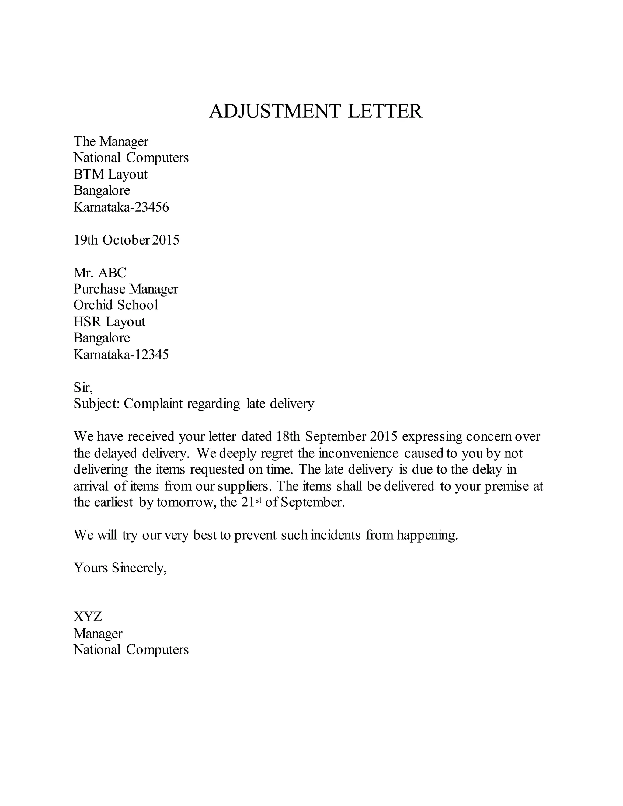 ADJUSTMENT LETTER
The Manager
National Computers
BTM Layout
Bangalore
Karnataka-23456
19th October2015
Mr. ABC
Purchase Manager
Orchid School
HSR Layout
Bangalore
Karnataka-12345
Sir,
Subject: Complaint regarding late delivery
We have received your letter dated 18th September 2015 expressing concern over
the delayed delivery. We deeply regret the inconvenience caused to you by not
delivering the items requested on time. The late delivery is due to the delay in
arrival of items from our suppliers. The items shall be delivered to your premise at
the earliest by tomorrow, the 21st of September.
We will try our very best to prevent such incidents from happening.
Yours Sincerely,
XYZ
Manager
National Computers
 