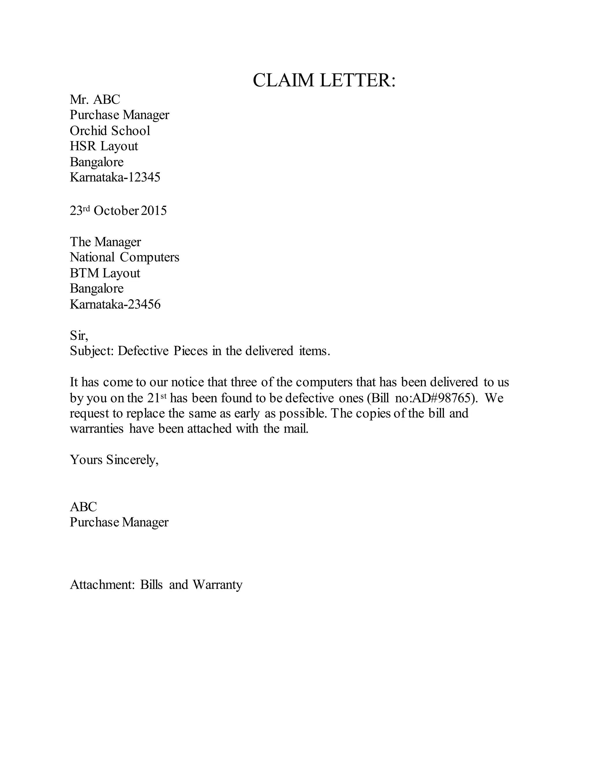 CLAIM LETTER:
Mr. ABC
Purchase Manager
Orchid School
HSR Layout
Bangalore
Karnataka-12345
23rd October2015
The Manager
National Computers
BTM Layout
Bangalore
Karnataka-23456
Sir,
Subject: Defective Pieces in the delivered items.
It has come to our notice that three of the computers that has been delivered to us
by you on the 21st has been found to be defective ones (Bill no:AD#98765). We
request to replace the same as early as possible. The copies of the bill and
warranties have been attached with the mail.
Yours Sincerely,
ABC
Purchase Manager
Attachment: Bills and Warranty
 