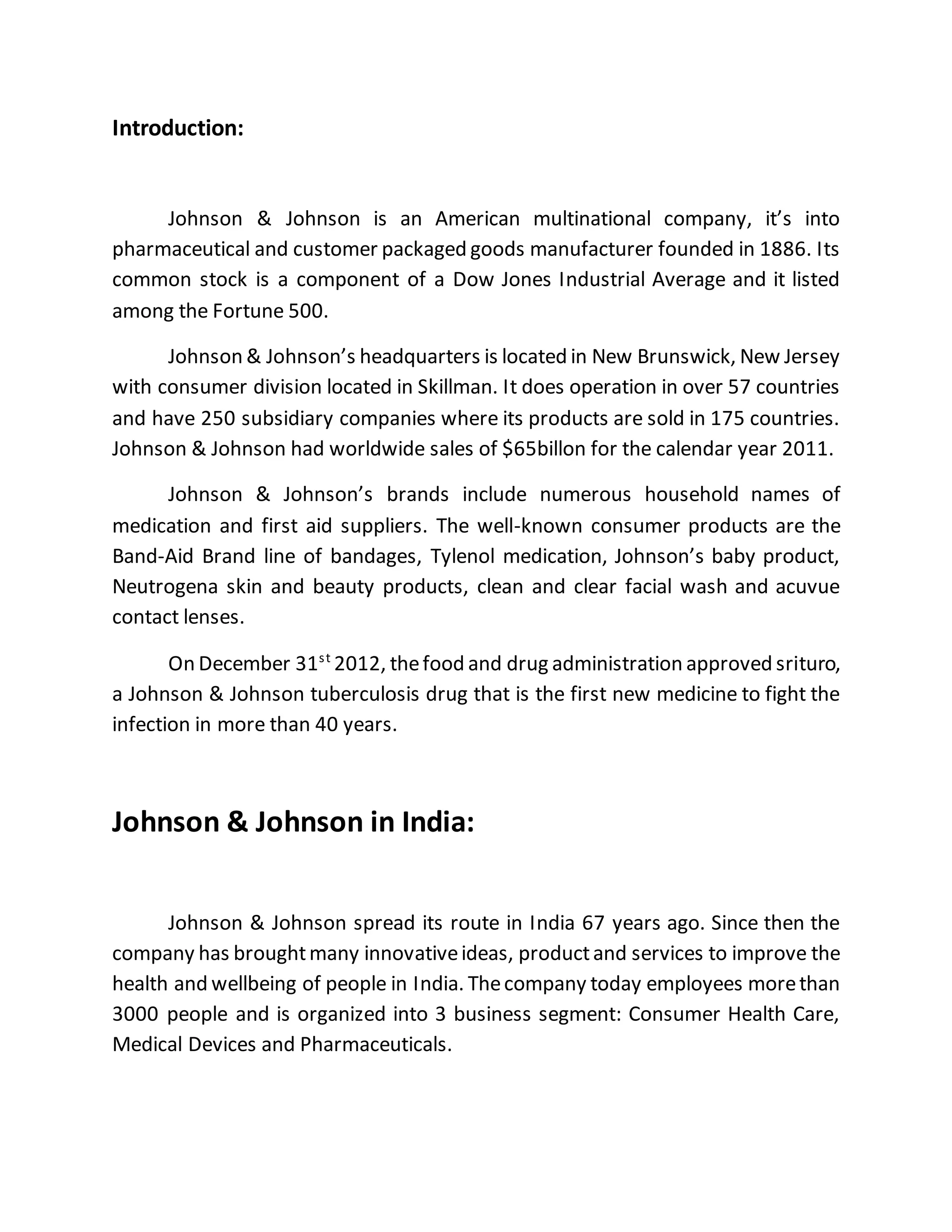 Introduction:
Johnson & Johnson is an American multinational company, it’s into
pharmaceutical and customer packaged goods manufacturer founded in 1886. Its
common stock is a component of a Dow Jones Industrial Average and it listed
among the Fortune 500.
Johnson & Johnson’s headquarters is located in New Brunswick, New Jersey
with consumer division located in Skillman. It does operation in over 57 countries
and have 250 subsidiary companies where its products are sold in 175 countries.
Johnson & Johnson had worldwide sales of $65billon for the calendar year 2011.
Johnson & Johnson’s brands include numerous household names of
medication and first aid suppliers. The well-known consumer products are the
Band-Aid Brand line of bandages, Tylenol medication, Johnson’s baby product,
Neutrogena skin and beauty products, clean and clear facial wash and acuvue
contact lenses.
On December 31st
2012, thefood and drug administration approved srituro,
a Johnson & Johnson tuberculosis drug that is the first new medicine to fight the
infection in more than 40 years.
Johnson & Johnson in India:
Johnson & Johnson spread its route in India 67 years ago. Since then the
company has broughtmany innovativeideas, productand services to improve the
health and wellbeing of people in India. Thecompany today employees morethan
3000 people and is organized into 3 business segment: Consumer Health Care,
Medical Devices and Pharmaceuticals.
 