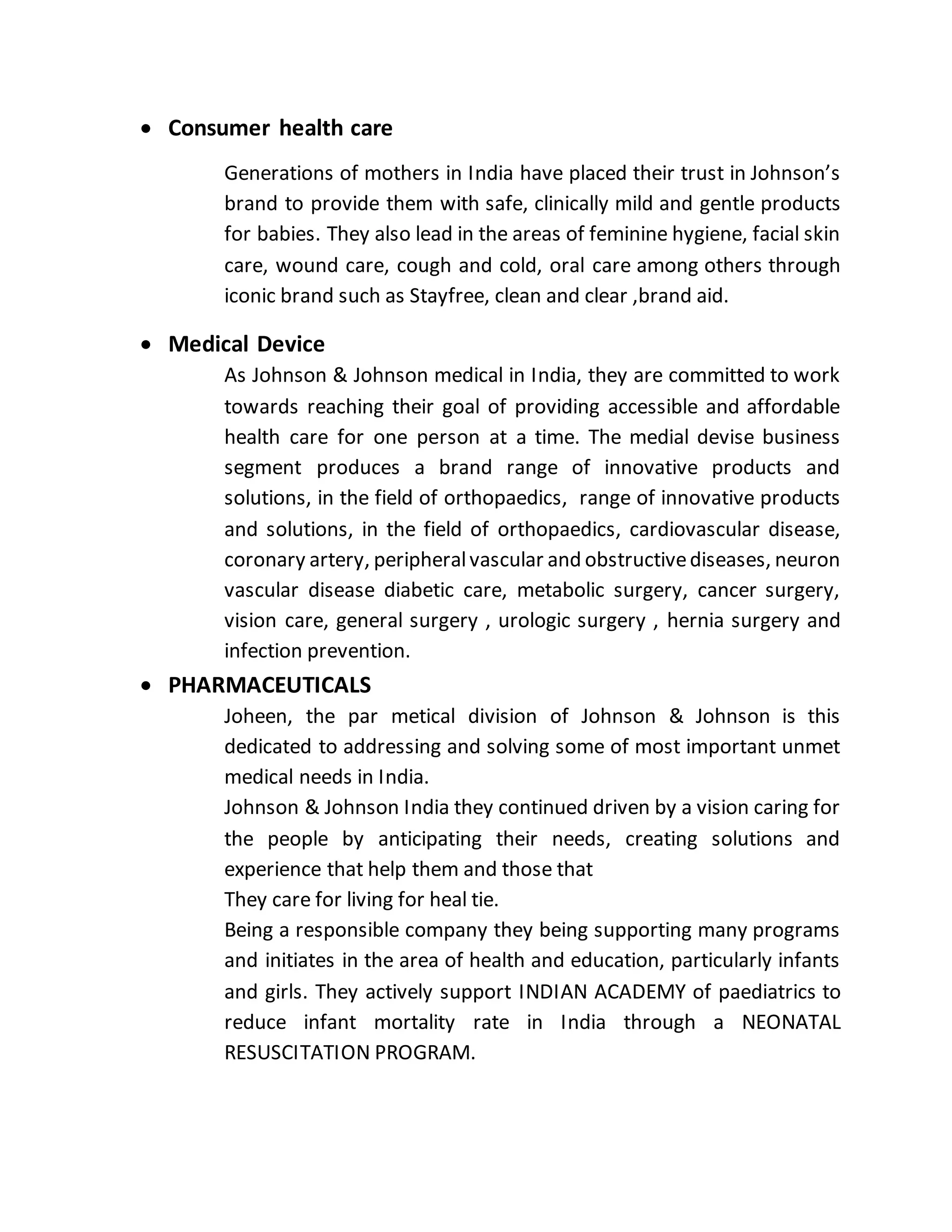  Consumer health care
Generations of mothers in India have placed their trust in Johnson’s
brand to provide them with safe, clinically mild and gentle products
for babies. They also lead in the areas of feminine hygiene, facial skin
care, wound care, cough and cold, oral care among others through
iconic brand such as Stayfree, clean and clear ,brand aid.
 Medical Device
As Johnson & Johnson medical in India, they are committed to work
towards reaching their goal of providing accessible and affordable
health care for one person at a time. The medial devise business
segment produces a brand range of innovative products and
solutions, in the field of orthopaedics, range of innovative products
and solutions, in the field of orthopaedics, cardiovascular disease,
coronary artery, peripheralvascular and obstructivediseases, neuron
vascular disease diabetic care, metabolic surgery, cancer surgery,
vision care, general surgery , urologic surgery , hernia surgery and
infection prevention.
 PHARMACEUTICALS
Joheen, the par metical division of Johnson & Johnson is this
dedicated to addressing and solving some of most important unmet
medical needs in India.
Johnson & Johnson India they continued driven by a vision caring for
the people by anticipating their needs, creating solutions and
experience that help them and those that
They care for living for heal tie.
Being a responsible company they being supporting many programs
and initiates in the area of health and education, particularly infants
and girls. They actively support INDIAN ACADEMY of paediatrics to
reduce infant mortality rate in India through a NEONATAL
RESUSCITATION PROGRAM.
 