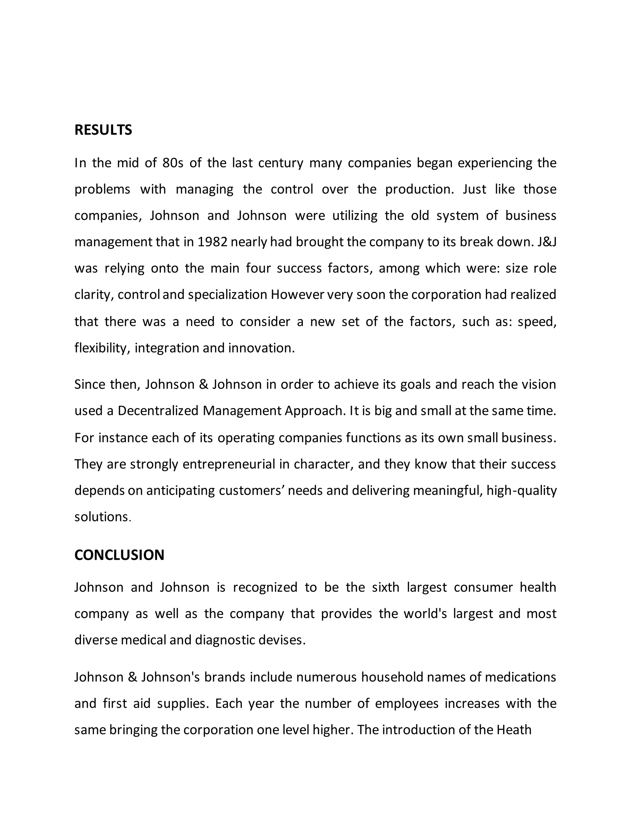 RESULTS
In the mid of 80s of the last century many companies began experiencing the
problems with managing the control over the production. Just like those
companies, Johnson and Johnson were utilizing the old system of business
management that in 1982 nearly had brought the company to its break down. J&J
was relying onto the main four success factors, among which were: size role
clarity, controland specialization However very soon the corporation had realized
that there was a need to consider a new set of the factors, such as: speed,
flexibility, integration and innovation.
Since then, Johnson & Johnson in order to achieve its goals and reach the vision
used a Decentralized Management Approach. It is big and small at the same time.
For instance each of its operating companies functions as its own small business.
They are strongly entrepreneurial in character, and they know that their success
depends on anticipating customers’ needs and delivering meaningful, high-quality
solutions.
CONCLUSION
Johnson and Johnson is recognized to be the sixth largest consumer health
company as well as the company that provides the world's largest and most
diverse medical and diagnostic devises.
Johnson & Johnson's brands include numerous household names of medications
and first aid supplies. Each year the number of employees increases with the
same bringing the corporation one level higher. The introduction of the Heath
 