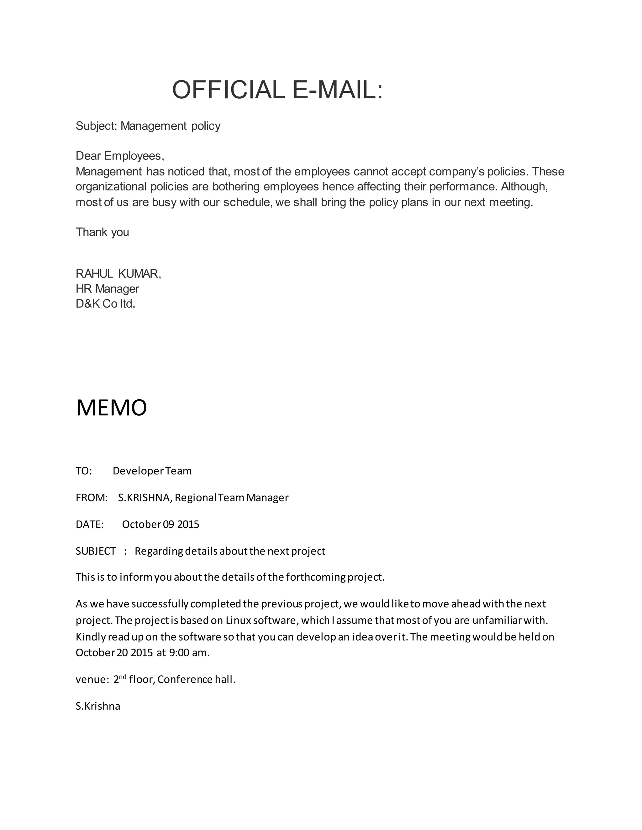 OFFICIAL E-MAIL:
Subject: Management policy
Dear Employees,
Management has noticed that, most of the employees cannot accept company’s policies. These
organizational policies are bothering employees hence affecting their performance. Although,
most of us are busy with our schedule, we shall bring the policy plans in our next meeting.
Thank you
RAHUL KUMAR,
HR Manager
D&K Co ltd.
MEMO
TO: DeveloperTeam
FROM: S.KRISHNA,RegionalTeamManager
DATE: October09 2015
SUBJECT : Regardingdetailsaboutthe nextproject
Thisis to informyouaboutthe detailsof the forthcomingproject.
As we have successfullycompletedthe previousproject,we wouldliketomove aheadwiththe next
project.The projectisbasedon Linux software,whichIassume thatmostof you are unfamiliarwith.
Kindlyreadupon the software sothat youcan developan ideaoverit.The meetingwouldbe heldon
October20 2015 at 9:00 am.
venue: 2nd
floor,Conference hall.
S.Krishna
 
