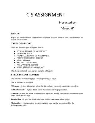 CIS ASSIGNMENT
Presented by:
“Group G”
REPORT:
Report is a set or collection of information to explain in detail about an event, act or situation as
a result of observation.
TYPES OF REPORT:
There are different types of reports such as:
 ANNUAL REPORT OF A COMPANY
 PROGRESS REPORT
 FINANCIAL REPORT OF A COMPANY
 FIRST INFORMATION REPORT
 AUDIT REPORT
 JOB ANALYSIS REPORT
 JOB APPRAISAL REPORT
 SALES REPORT OF A COMPANY
The above mentioned ones are few examples of Reports
STRUCTURE OF REPORT:
The structure of the report plays a role in presenting a report.
This is structure of the report:
Title page – It gives information about the title, author’s name and organization or college.
Table of contents – It gives details about the content and the page numbers.
Abstract – It gives the details of summarized report and findings and our own recommendations
and it should be in a page.
Introduction – It gives the details of context and the main theme of the project.
Methodology – It gives details about the methods used and the research used for the
implementation of it.
 