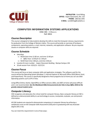 INSTRUCTOR: Carol Billing
                                                                        OFFICE: Aspen Classrooms, Rm. 122
                                                                                    PHONE: 208.562.3391
                                                                          E-MAIL: carolbilling@cwidaho.cc




        COMPUTER INFORMATION SYSTEMS APPLICATIONS
                                        CIS A 1 0 1 – 3 C R E D I T S
                                              Fal l 20 1 1

Course Description
This course is designed to help students develop the skills to meet the Computer Literacy requirements
for graduation from the College of Western Idaho. This course will provide an overview of hardware
components, operating systems, e-mail, internet, networks, and application software. No pre-requisite
classes or computer skills are required.

Course Schedule
    •   Saturdays
         ⇒ W22H Start time 11:00 am, end time 12:40 pm
              Office hour: 12:40 pm to 1:40 pm
         ⇒ W23H Start time 2:00 pm, end time 3:40 am
    •   Location & room number - Aspen Classroom Building - Nampa Campus 126
    •   16-wk session from 8/22/11 -12/17/11

Course Focus
This course will focus on basic computer skills and application strategies. The software used for the
course will be the Operating System Windows 7, Internet Explorer 8, Microsoft Office 2010 (Word, Excel,
and PowerPoint). The course is specifically designed to these programs but at home you can use older
Operating systems such as XP or Vista.

Using Office Online, Starter, OpenOffice or Office versions 2003, and 2007 at home will prove difficult
and is not recommended. See the Blackboard (Bb) Announcements for links to buy Office 2010 at the
greatly reduced student price.

Computer Literacy
CWI recognizes and advocates the critical need for computer literacy. Basic computer literacy at CWI is
defined as a demonstrated ability to use technology to access, manipulate, evaluate, use and present
information.

All CWI students are required to demonstrate competency in computer literacy by achieving a
satisfactory score on the Computer Skills Assessment (CSA) prior to graduating with any Associate
degree (AA or AS).

You can meet this requirement in one of two ways:
 