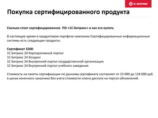 Покупка сертифицированного продукта
Сколько стоит сертифицированное ПО «1С-Битрикс» и как его купить
В настоящее время в продуктовом портфеле компании Сертифицированные информационные
системы есть следующие продукты:
Сертификат 3268:
1С Битрикс 24 Корпоративный портал
1С Битрикс 24 Холдинг
1С Битрикс 24 Внутренний портал государственной организации
1С Битрикс 24 Внутренний портал учебного заведения
Стоимость на пакеты сертификации по данному сертификату составляет от 23 000 до 118 000 руб.
в ценах конечного заказчика без учета стоимости ключа доступа на портал обновлений.
 