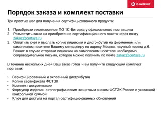 Порядок заказа и комплект поставки
Три простых шаг для получения сертифицированного продукта:
1. Приобрести лицензионное ПО 1С-Битрикс у официального поставщика
2. Разместить заказ на приобретение сертификационного пакета через почту
zakaz@certsys.ru
3. Оплатить счет и выслать копию лицензии и дистрибутив на фирменном или
самописном носителе Вашему менеджеру по адресу Москва, научный проезд д.6.
Важно: в случае отправки лицензии на самописном носителе необходимо
сопроводительное письмо, которое можно получить по почте zakaz@certsys.ru
В течение нескольких дней Ваш заказ готов и вы получите следующий комплект
поставки:
• Верифицированный и оклеенный дистрибутив
• Копию сертификата ФСТЭК
• Комплект документации
• Формуляр изделия с голографическим защитным знаком ФСТЭК России и указанной
контрольной суммой
• Ключ для доступа на портал сертифицированных обновлений
 