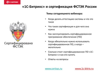 «1С-Битрикс» и сертификация ФСТЭК России
• Когда делать аттестацию системы и что это
такое
• Что такое сертификация и для чего она
нужна
• Как эксплуатировать сертифицированное
программное обеспечение (ПО)
• Когда обязательно нужно использовать
сертифицированное ПО, а когда –
желательно
• Сколько стоит сертифицированное ПО «1С-
Битрикс» и как его купить
• Ответы на вопросы
www.certsys.ru www.1c-bitrix.ru
Темы сегодняшнего вебинара:
 