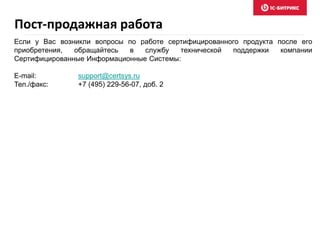 Пост-продажная работа
Если у Вас возникли вопросы по работе сертифицированного продукта после его
приобретения, обращайтесь в службу технической поддержки компании
Сертифицированные Информационные Системы:
E-mail: support@certsys.ru
Тел./факс: +7 (495) 229-56-07, доб. 2
 