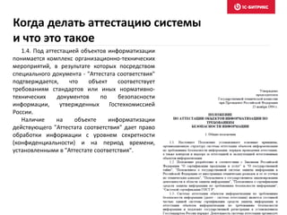 Когда делать аттестацию системы
и что это такое
1.4. Под аттестацией объектов информатизации
понимается комплекс организационно-технических
мероприятий, в результате которых посредством
специального документа - "Аттестата соответствия"
подтверждается, что объект соответствует
требованиям стандартов или иных нормативно-
технических документов по безопасности
информации, утвержденных Гостехкомиссией
России.
Наличие на объекте информатизации
действующего "Аттестата соответствия" дает право
обработки информации с уровнем секретности
(конфиденциальности) и на период времени,
установленными в "Аттестате соответствия".
 