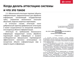 Когда делать аттестацию системы
и что это такое
1.5. Обязательной аттестации подлежат объекты
информатизации, предназначенные для обработки
информации, составляющей государственную
тайну, управления экологически опасными
объектами, ведения секретных переговоров.
В остальных случаях аттестация носит
добровольный характер (добровольная аттестация)
и может осуществляться по инициативе заказчика
или владельца объекта информатизации.
Аттестация по требованиям безопасности
информации предшествует началу обработки
подлежащей защите информации и вызвана
необходимостью официального подтверждения
эффективности комплекса используемых на
конкретном объекте информатизации мер и
средств защиты информации.
 
