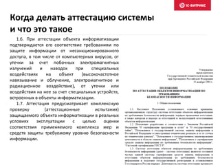 Когда делать аттестацию системы
и что это такое
1.6. При аттестации объекта информатизации
подтверждается его соответствие требованиям по
защите информации от несанкционированного
доступа, в том числе от компьютерных вирусов, от
утечки за счет побочных электромагнитных
излучений и наводок при специальных
воздействиях на объект (высокочастотное
навязывание и облучение, электромагнитное и
радиационное воздействие), от утечки или
воздействия на нее за счет специальных устройств,
встроенных в объекты информатизации.
1.7. Аттестация предусматривает комплексную
проверку (аттестационные испытания)
защищаемого объекта информатизации в реальных
условиях эксплуатации с целью оценки
соответствия применяемого комплекса мер и
средств защиты требуемому уровню безопасности
информации.
 