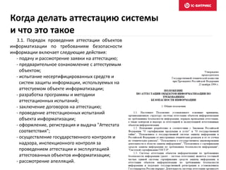 Когда делать аттестацию системы
и что это такое
3.1. Порядок проведения аттестации объектов
информатизации по требованиям безопасности
информации включает следующие действия:
- подачу и рассмотрение заявки на аттестацию;
- предварительное ознакомление с аттестуемым
объектом;
- испытание несертифицированных средств и
систем защиты информации, используемых на
аттестуемом объекте информатизации;
- разработка программы и методики
аттестационных испытаний;
- заключение договоров на аттестацию;
- проведение аттестационных испытаний
объекта информатизации;
- оформление, регистрация и выдача "Аттестата
соответствия";
- осуществление государственного контроля и
надзора, инспекционного контроля за
проведением аттестации и эксплуатацией
аттестованных объектов информатизации;
- рассмотрение апелляций.
 