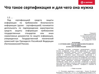 Что такое сертификация и для чего она нужна
1.2. ...
Под сертификацией средств защиты
информации по требованиям безопасности
информации (далее - сертификацией) понимается
деятельность по подтверждению характеристик
средств защиты информации требованиям
государственных стандартов или иных
нормативных документов по защите информации,
утвержденных Государственной технической
комиссией при Президенте Российской Федерации
(Гостехкомиссией России).
 