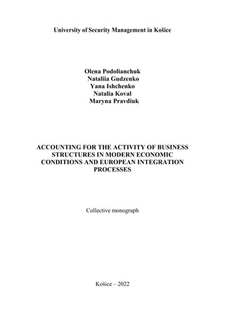 University of Security Management in Košice
Olena Podolianchuk
Nataliia Gudzenko
Yana Ishchenko
Natalia Koval
Maryna Pravdiuk
ACCOUNTING FOR THE ACTIVITY OF BUSINESS
STRUCTURES IN MODERN ECONOMIC
CONDITIONS AND EUROPEAN INTEGRATION
PROCESSES
Collective monograph
Košice – 2022
 