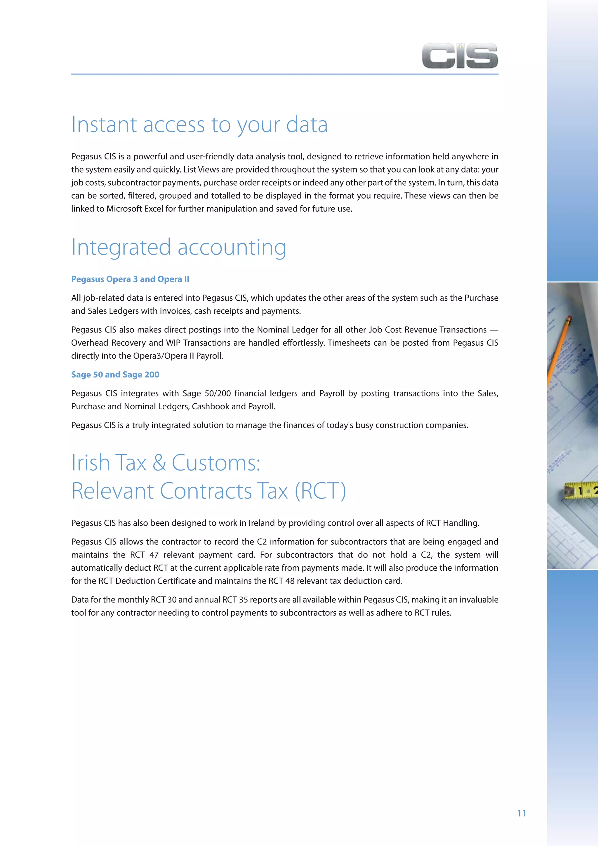 Instant access to your data
Pegasus CIS is a powerful and user-friendly data analysis tool, designed to retrieve information held anywhere in
the system easily and quickly. List Views are provided throughout the system so that you can look at any data: your
job costs, subcontractor payments, purchase order receipts or indeed any other part of the system. In turn, this data
can be sorted, filtered, grouped and totalled to be displayed in the format you require. These views can then be
linked to Microsoft Excel for further manipulation and saved for future use.



Integrated accounting
Pegasus Opera 3 and Opera II

All job-related data is entered into Pegasus CIS, which updates the other areas of the system such as the Purchase
and Sales Ledgers with invoices, cash receipts and payments.

Pegasus CIS also makes direct postings into the Nominal Ledger for all other Job Cost Revenue Transactions —
Overhead Recovery and WIP Transactions are handled effortlessly. Timesheets can be posted from Pegasus CIS
directly into the Opera3/Opera II Payroll.

Sage 50 and Sage 200

Pegasus CIS integrates with Sage 50/200 financial ledgers and Payroll by posting transactions into the Sales,
Purchase and Nominal Ledgers, Cashbook and Payroll.

Pegasus CIS is a truly integrated solution to manage the finances of today's busy construction companies.



Irish Tax & Customs:
Relevant Contracts Tax (RCT)
Pegasus CIS has also been designed to work in Ireland by providing control over all aspects of RCT Handling.

Pegasus CIS allows the contractor to record the C2 information for subcontractors that are being engaged and
maintains the RCT 47 relevant payment card. For subcontractors that do not hold a C2, the system will
automatically deduct RCT at the current applicable rate from payments made. It will also produce the information
for the RCT Deduction Certificate and maintains the RCT 48 relevant tax deduction card.

Data for the monthly RCT 30 and annual RCT 35 reports are all available within Pegasus CIS, making it an invaluable
tool for any contractor needing to control payments to subcontractors as well as adhere to RCT rules.




                                                                                                                        11
 