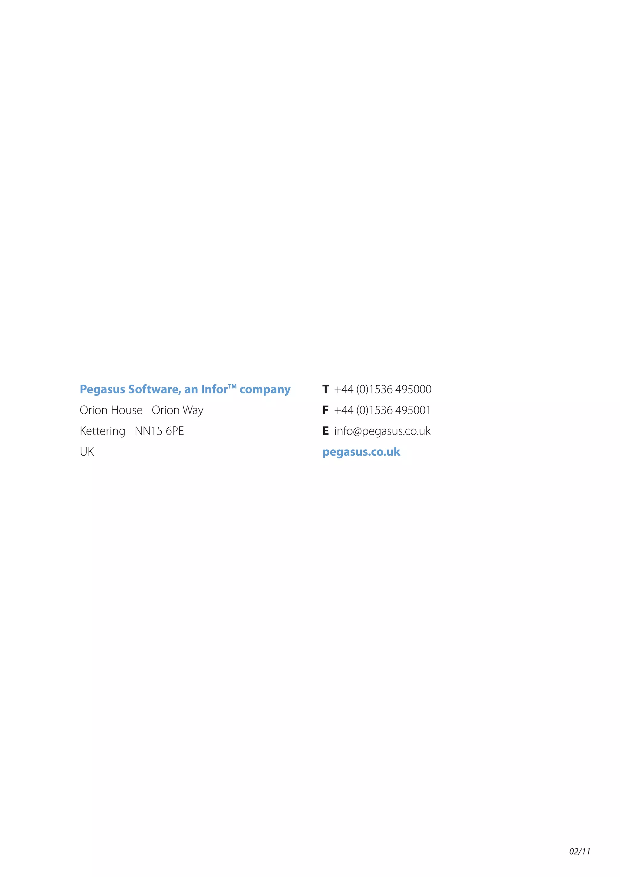 Pegasus Software, an InforTM company   T +44 (0)1536 495000
Orion House Orion Way                  F +44 (0)1536 495001
Kettering NN15 6PE                     E info@pegasus.co.uk
UK                                     pegasus.co.uk




                                                              02/11
 