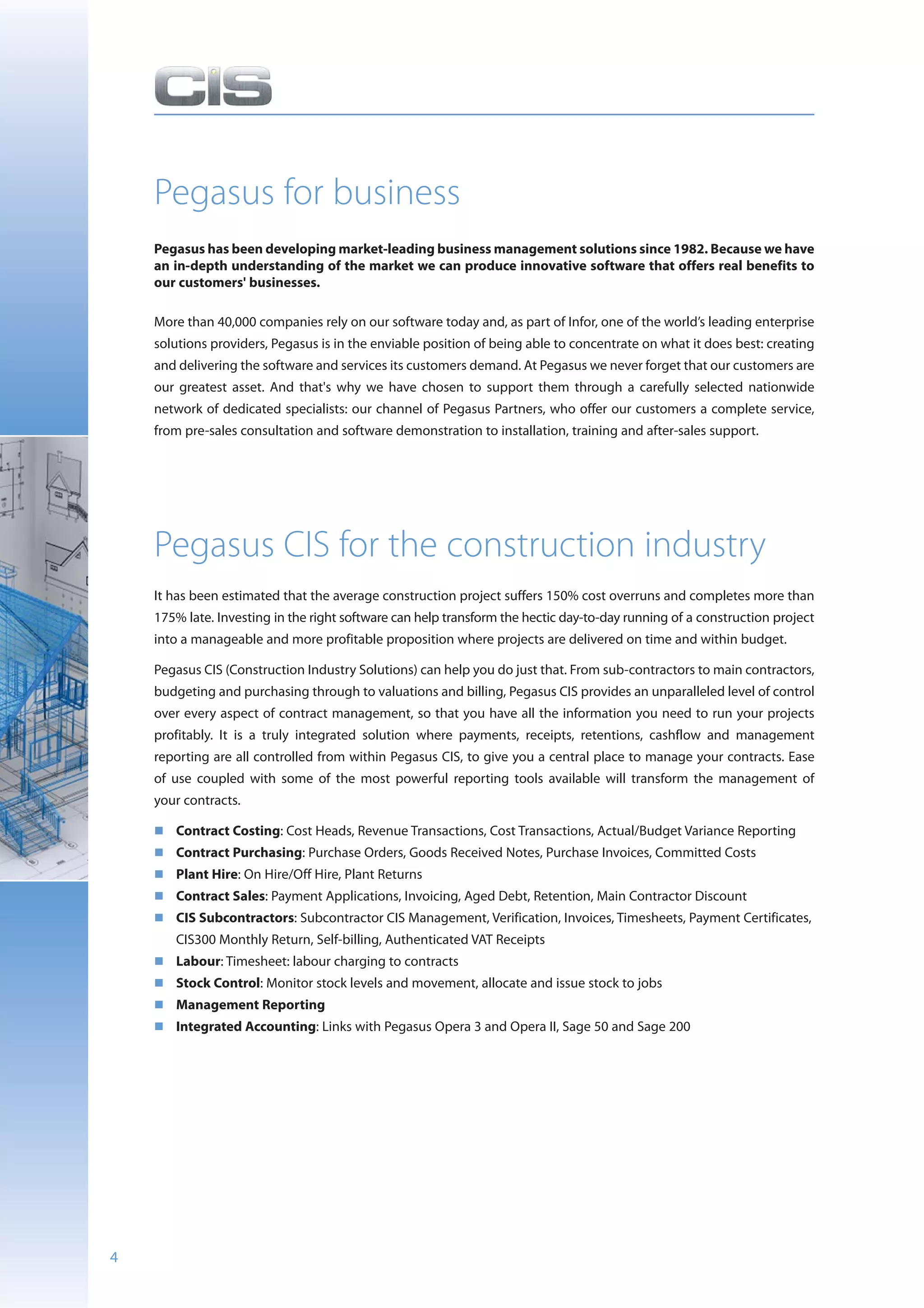 Pegasus for business
    Pegasus has been developing market-leading business management solutions since 1982. Because we have
    an in-depth understanding of the market we can produce innovative software that offers real benefits to
    our customers' businesses.

    More than 40,000 companies rely on our software today and, as part of Infor, one of the world’s leading enterprise
    solutions providers, Pegasus is in the enviable position of being able to concentrate on what it does best: creating
    and delivering the software and services its customers demand. At Pegasus we never forget that our customers are
    our greatest asset. And that's why we have chosen to support them through a carefully selected nationwide
    network of dedicated specialists: our channel of Pegasus Partners, who offer our customers a complete service,
    from pre-sales consultation and software demonstration to installation, training and after-sales support.




    Pegasus CIS for the construction industry
    It has been estimated that the average construction project suffers 150% cost overruns and completes more than
    175% late. Investing in the right software can help transform the hectic day-to-day running of a construction project
    into a manageable and more profitable proposition where projects are delivered on time and within budget.

    Pegasus CIS (Construction Industry Solutions) can help you do just that. From sub-contractors to main contractors,
    budgeting and purchasing through to valuations and billing, Pegasus CIS provides an unparalleled level of control
    over every aspect of contract management, so that you have all the information you need to run your projects
    profitably. It is a truly integrated solution where payments, receipts, retentions, cashflow and management
    reporting are all controlled from within Pegasus CIS, to give you a central place to manage your contracts. Ease
    of use coupled with some of the most powerful reporting tools available will transform the management of
    your contracts.

       Contract Costing: Cost Heads, Revenue Transactions, Cost Transactions, Actual/Budget Variance Reporting
       Contract Purchasing: Purchase Orders, Goods Received Notes, Purchase Invoices, Committed Costs
       Plant Hire: On Hire/Off Hire, Plant Returns
       Contract Sales: Payment Applications, Invoicing, Aged Debt, Retention, Main Contractor Discount
       CIS Subcontractors: Subcontractor CIS Management, Verification, Invoices, Timesheets, Payment Certificates,
       CIS300 Monthly Return, Self-billing, Authenticated VAT Receipts
       Labour: Timesheet: labour charging to contracts
       Stock Control: Monitor stock levels and movement, allocate and issue stock to jobs
       Management Reporting
       Integrated Accounting: Links with Pegasus Opera 3 and Opera II, Sage 50 and Sage 200




4
 