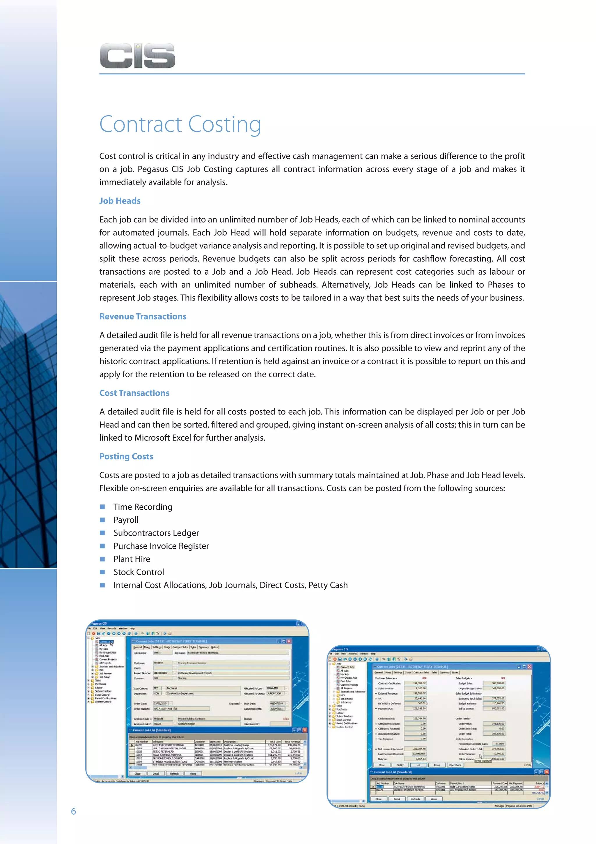 Contract Costing
    Cost control is critical in any industry and effective cash management can make a serious difference to the profit
    on a job. Pegasus CIS Job Costing captures all contract information across every stage of a job and makes it
    immediately available for analysis.

    Job Heads

    Each job can be divided into an unlimited number of Job Heads, each of which can be linked to nominal accounts
    for automated journals. Each Job Head will hold separate information on budgets, revenue and costs to date,
    allowing actual-to-budget variance analysis and reporting. It is possible to set up original and revised budgets, and
    split these across periods. Revenue budgets can also be split across periods for cashflow forecasting. All cost
    transactions are posted to a Job and a Job Head. Job Heads can represent cost categories such as labour or
    materials, each with an unlimited number of subheads. Alternatively, Job Heads can be linked to Phases to
    represent Job stages. This flexibility allows costs to be tailored in a way that best suits the needs of your business.

    Revenue Transactions

    A detailed audit file is held for all revenue transactions on a job, whether this is from direct invoices or from invoices
    generated via the payment applications and certification routines. It is also possible to view and reprint any of the
    historic contract applications. If retention is held against an invoice or a contract it is possible to report on this and
    apply for the retention to be released on the correct date.

    Cost Transactions

    A detailed audit file is held for all costs posted to each job. This information can be displayed per Job or per Job
    Head and can then be sorted, filtered and grouped, giving instant on-screen analysis of all costs; this in turn can be
    linked to Microsoft Excel for further analysis.

    Posting Costs

    Costs are posted to a job as detailed transactions with summary totals maintained at Job, Phase and Job Head levels.
    Flexible on-screen enquiries are available for all transactions. Costs can be posted from the following sources:

        Time Recording
        Payroll
        Subcontractors Ledger
        Purchase Invoice Register
        Plant Hire
        Stock Control
        Internal Cost Allocations, Job Journals, Direct Costs, Petty Cash




6
 