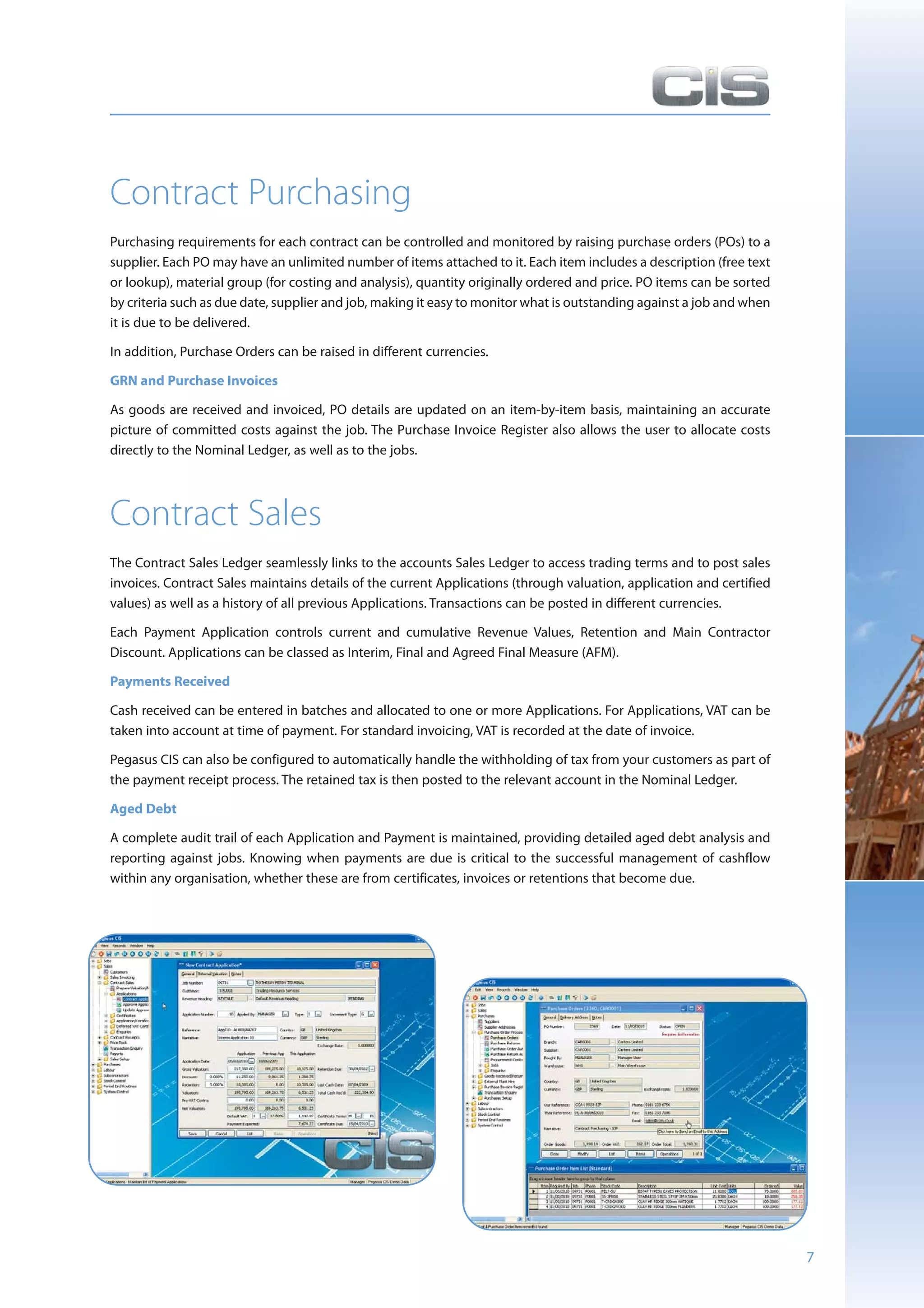Contract Purchasing
Purchasing requirements for each contract can be controlled and monitored by raising purchase orders (POs) to a
supplier. Each PO may have an unlimited number of items attached to it. Each item includes a description (free text
or lookup), material group (for costing and analysis), quantity originally ordered and price. PO items can be sorted
by criteria such as due date, supplier and job, making it easy to monitor what is outstanding against a job and when
it is due to be delivered.

In addition, Purchase Orders can be raised in different currencies.

GRN and Purchase Invoices

As goods are received and invoiced, PO details are updated on an item-by-item basis, maintaining an accurate
picture of committed costs against the job. The Purchase Invoice Register also allows the user to allocate costs
directly to the Nominal Ledger, as well as to the jobs.




Contract Sales
The Contract Sales Ledger seamlessly links to the accounts Sales Ledger to access trading terms and to post sales
invoices. Contract Sales maintains details of the current Applications (through valuation, application and certified
values) as well as a history of all previous Applications. Transactions can be posted in different currencies.

Each Payment Application controls current and cumulative Revenue Values, Retention and Main Contractor
Discount. Applications can be classed as Interim, Final and Agreed Final Measure (AFM).

Payments Received

Cash received can be entered in batches and allocated to one or more Applications. For Applications, VAT can be
taken into account at time of payment. For standard invoicing, VAT is recorded at the date of invoice.

Pegasus CIS can also be configured to automatically handle the withholding of tax from your customers as part of
the payment receipt process. The retained tax is then posted to the relevant account in the Nominal Ledger.

Aged Debt

A complete audit trail of each Application and Payment is maintained, providing detailed aged debt analysis and
reporting against jobs. Knowing when payments are due is critical to the successful management of cashflow
within any organisation, whether these are from certificates, invoices or retentions that become due.




                                                                                                                       7
 
