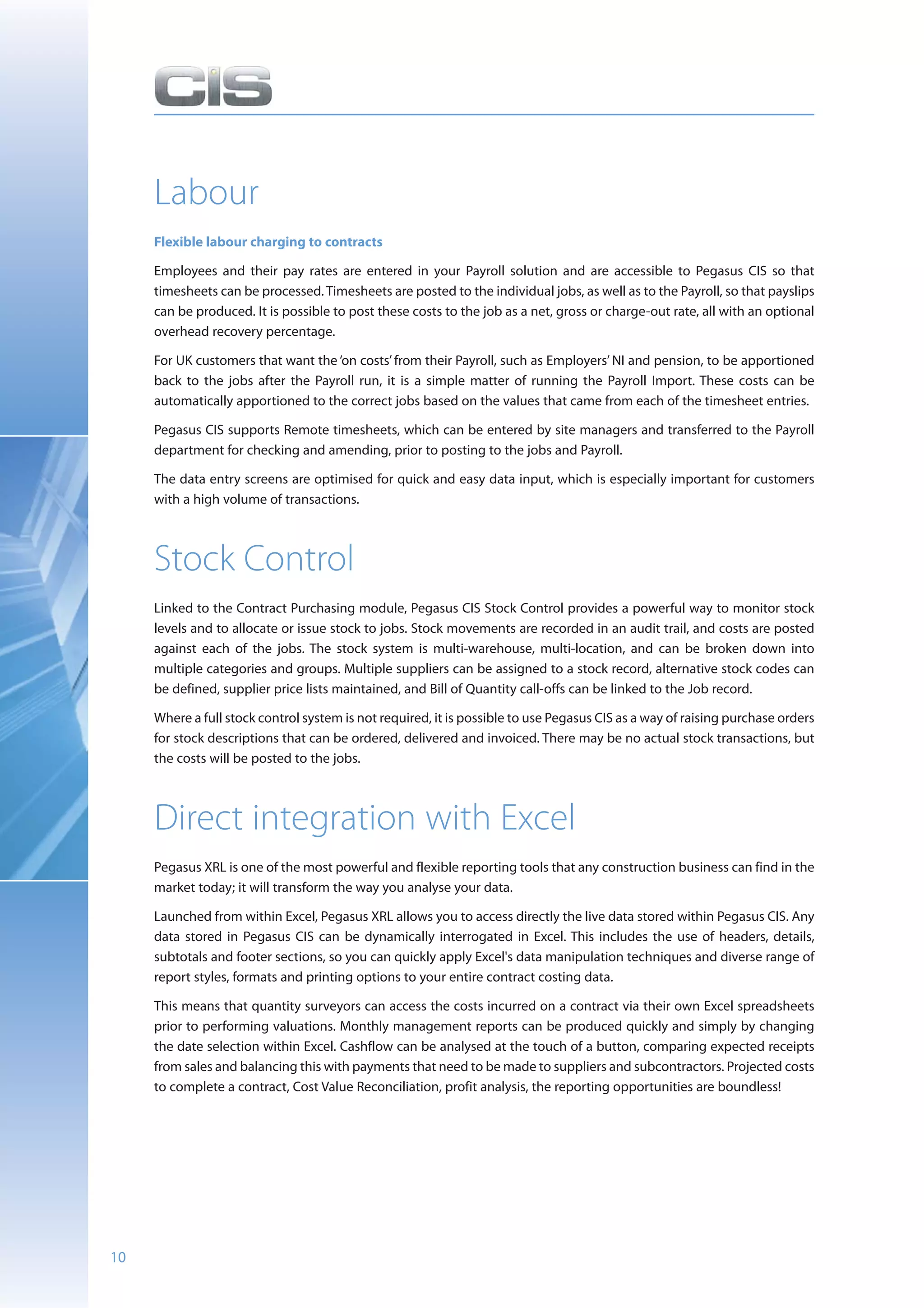 Labour
     Flexible labour charging to contracts

     Employees and their pay rates are entered in your Payroll solution and are accessible to Pegasus CIS so that
     timesheets can be processed. Timesheets are posted to the individual jobs, as well as to the Payroll, so that payslips
     can be produced. It is possible to post these costs to the job as a net, gross or charge-out rate, all with an optional
     overhead recovery percentage.

     For UK customers that want the ‘on costs’ from their Payroll, such as Employers’ NI and pension, to be apportioned
     back to the jobs after the Payroll run, it is a simple matter of running the Payroll Import. These costs can be
     automatically apportioned to the correct jobs based on the values that came from each of the timesheet entries.

     Pegasus CIS supports Remote timesheets, which can be entered by site managers and transferred to the Payroll
     department for checking and amending, prior to posting to the jobs and Payroll.

     The data entry screens are optimised for quick and easy data input, which is especially important for customers
     with a high volume of transactions.



     Stock Control
     Linked to the Contract Purchasing module, Pegasus CIS Stock Control provides a powerful way to monitor stock
     levels and to allocate or issue stock to jobs. Stock movements are recorded in an audit trail, and costs are posted
     against each of the jobs. The stock system is multi-warehouse, multi-location, and can be broken down into
     multiple categories and groups. Multiple suppliers can be assigned to a stock record, alternative stock codes can
     be defined, supplier price lists maintained, and Bill of Quantity call-offs can be linked to the Job record.

     Where a full stock control system is not required, it is possible to use Pegasus CIS as a way of raising purchase orders
     for stock descriptions that can be ordered, delivered and invoiced. There may be no actual stock transactions, but
     the costs will be posted to the jobs.



     Direct integration with Excel
     Pegasus XRL is one of the most powerful and flexible reporting tools that any construction business can find in the
     market today; it will transform the way you analyse your data.

     Launched from within Excel, Pegasus XRL allows you to access directly the live data stored within Pegasus CIS. Any
     data stored in Pegasus CIS can be dynamically interrogated in Excel. This includes the use of headers, details,
     subtotals and footer sections, so you can quickly apply Excel's data manipulation techniques and diverse range of
     report styles, formats and printing options to your entire contract costing data.

     This means that quantity surveyors can access the costs incurred on a contract via their own Excel spreadsheets
     prior to performing valuations. Monthly management reports can be produced quickly and simply by changing
     the date selection within Excel. Cashflow can be analysed at the touch of a button, comparing expected receipts
     from sales and balancing this with payments that need to be made to suppliers and subcontractors. Projected costs
     to complete a contract, Cost Value Reconciliation, profit analysis, the reporting opportunities are boundless!




10
 