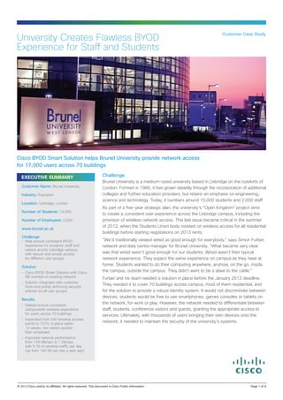 Customer Case Study
University Creates Flawless BYOD
Experience for Staff and Students




Cisco BYOD Smart Solution helps Brunel University provide network access
for 17,000 users across 70 buildings

   EXECUTIVE SUMMARY                                              Challenge
                                                                  Brunel University is a medium-sized university based in Uxbridge on the outskirts of
   Customer Name: Brunel University                               London. Formed in 1966, it has grown steadily through the incorporation of additional
   Industry: Education                                            colleges and further education providers, but retains an emphasis on engineering,
                                                                  science and technology. Today, it numbers around 15,000 students and 2,000 staff.
   Location: Uxbridge, London 
                                                                  As part of a five-year strategic plan, the university’s “Open Kingdom” project aims
   Number of Students: 15,000
                                                                  to create a consistent user experience across the Uxbridge campus, including the
   Number of Employees: 2,000                                     provision of wireless network access. This last issue became critical in the summer
                                                                  of 2012, when the Students Union body insisted on wireless access for all residential
   www.brunel.ac.uk
                                                                  buildings before starting negotiations on 2013 rents.
   Challenge
   •	
     Help ensure consistent BYOD                                  “We’d traditionally viewed wired as good enough for everybody,” says Simon Furber,
     experience for students, staff and                           network and data centre manager for Brunel University. “What became very clear
     visitors across Uxbridge campus,
     with secure and simple access                                was that wired wasn’t good enough for our students. Wired wasn’t their typical
     for different user groups                                    network experience. They expect the same experience on campus as they have at
                                                                  home. Students wanted to do their computing anywhere, anyhow, on the go, inside
   Solution
   •	
     Cisco BYOD Smart Solution with Cisco                         the campus, outside the campus. They didn’t want to be a slave to the cable.”
     ISE overlaid on existing network                             Furber and his team needed a solution in place before the January 2013 deadline.
   •	
     Solution integrates with customer
     front-end portal, enforcing security
                                                                  They needed it to cover 70 buildings across campus, most of them residential, and
     policies on all user groups                                  for the solution to provide a robust identity system. It would not discriminate between
                                                                  devices; students would be free to use smartphones, games consoles or tablets on
   Results
   •	
     Helped ensure consistent,
                                                                  the network, for work or play. However, the network needed to differentiate between
     campuswide wireless experience                               staff, students, conference visitors and guests, granting the appropriate access to
     for users across 70 buildings                                services. Ultimately, with thousands of users bringing their own devices onto the
   •	
     Expanded from 340 wireless access
     points to 1070, in place within
                                                                  network, it needed to maintain the security of the university’s systems.
     12 weeks, two weeks quicker
     than scheduled
   •	
     Improved network performance
     from 120 Mb/sec to 1 Gb/sec,
     with 5 Tb of wireless traffic per day
     (up from 140 Gb per day a year ago)




© 2013 Cisco and/or its affiliates. All rights reserved. This document is Cisco Public Information.                                              Page 1 of 4
 