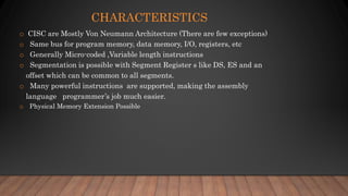 CHARACTERISTICS
o CISC are Mostly Von Neumann Architecture (There are few exceptions)
o Same bus for program memory, data memory, I/O, registers, etc
o Generally Micro-coded ,Variable length instructions
o Segmentation is possible with Segment Register s like DS, ES and an
offset which can be common to all segments.
o Many powerful instructions are supported, making the assembly
language programmer’s job much easier.
o Physical Memory Extension Possible
 