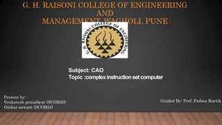 G. H. RAISONI COLLEGE OF ENGINEERING
AND
MANAGEMENT, WAGHOLI, PUNE
Present by:
Venkatesh pensalwar (SCOB20)
Omkar sawant (SCOB24)
Guided By: Prof. Padma Kartik
Subject: CAO
Topic :complexinstructionsetcomputer
 