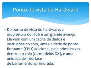  Do ponto de vista do hardware, a
arquitetura do i486 é um grande avanço.
Ele vem com um cache de dados e
instruções no chip, uma unidade de ponto
flutuante (FPU) adicional, pela primeira vez
dentro do chip (os modelos DX), e uma
unidade de interface
de barramento aprimorada.
Ponto de vista do Hardware
 