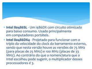  Intel 80486SL - Um i486DX com circuito otimizado
para baixo consumo. Usado principalmente
em computadores portáteis.
 Intel 80486DX4 - Projetado para funcionar com o
triplo da velocidade do clock do barramento externo,
sendo que nesta versão houve as versões de 75 MHz
(para placas de 25 MHz) e 100 MHz (placas de 33
MHz). Ao contrário do que a nomenclatura que a
Intel escolheu pode sugerir, o multiplicador desses
processadores é 3.
 