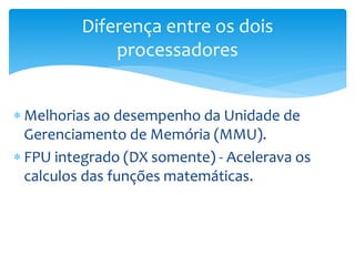  Melhorias ao desempenho da Unidade de
Gerenciamento de Memória (MMU).
 FPU integrado (DX somente) - Acelerava os
calculos das funções matemáticas.
Diferença entre os dois
processadores
 