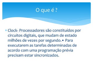  Clock- Processadores são constituídos por
circuitos digitais, que mudam de estado
milhões de vezes por segundo.• Para
executarem as tarefas determinadas de
acordo com uma programação prévia
precisam estar sincronizados.
O que é ?
 